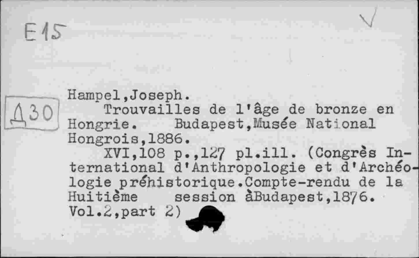 ﻿EIS'
дзо
Hampel,Joseph.
Trouvailles de l’âge de bronze en Hongrie. Budapest»Musée National Hongrois,1886.
XVI,108 p.,127 pl.ill. (Congrès International d’Anthropologie et d’Archéo logie préhistorique.Compte-rendu de la Huitième session àBudapest,18?6. Vol.2,part 2)